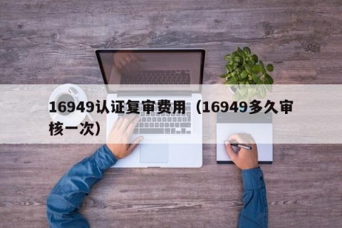 16949认证复审费用（16949多久审核一次）