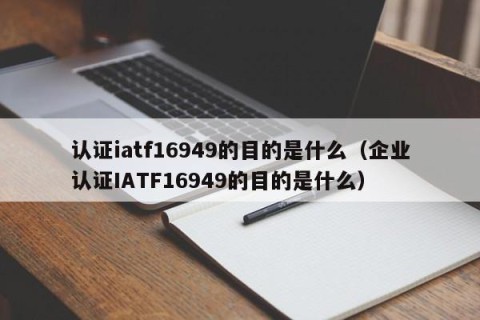 认证iatf16949的目的是什么（企业认证IATF16949的目的是什么）
