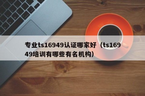 专业ts16949认证哪家好（ts16949培训有哪些有名机构）