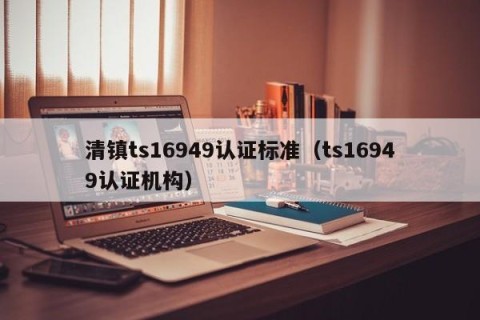 清镇ts16949认证标准（ts16949认证机构）