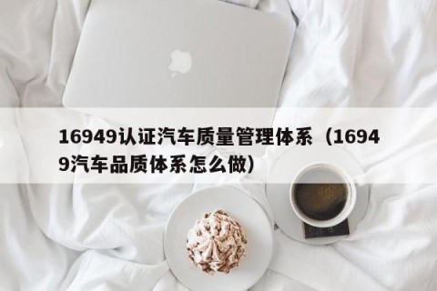 16949认证汽车质量管理体系（16949汽车品质体系怎么做）