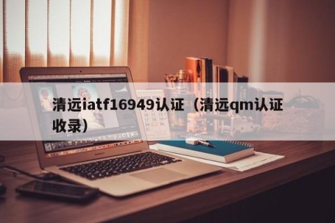 清远iatf16949认证（清远qm认证收录）