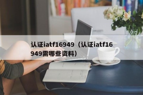 认证iatf16949（认证iatf16949需哪些资料）