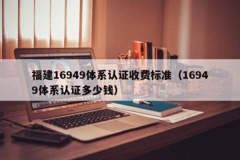 福建16949体系认证收费标准（16949体系认证多少钱）