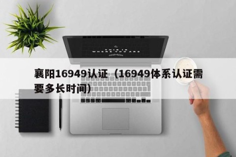 襄阳16949认证（16949体系认证需要多长时间）