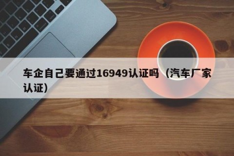 车企自己要通过16949认证吗（汽车厂家认证）