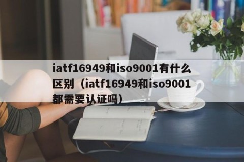 iatf16949和iso9001有什么区别（iatf16949和iso9001都需要认证吗）