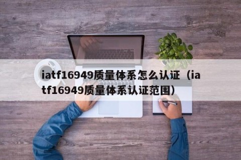 iatf16949质量体系怎么认证（iatf16949质量体系认证范围）