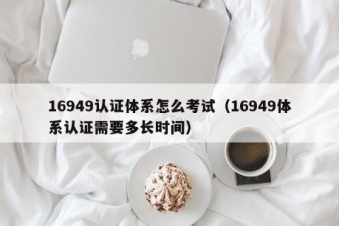 16949认证体系怎么考试（16949体系认证需要多长时间）