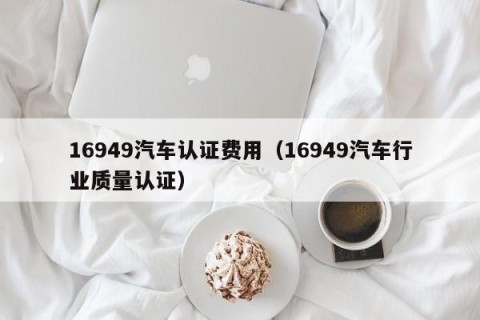 16949汽车认证费用（16949汽车行业质量认证）