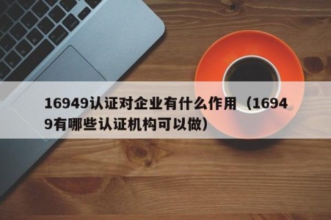 16949认证对企业有什么作用（16949有哪些认证机构可以做）