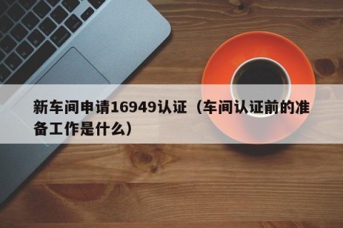 新车间申请16949认证（车间认证前的准备工作是什么）