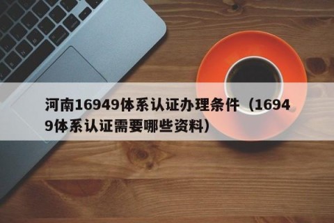河南16949体系认证办理条件（16949体系认证需要哪些资料）