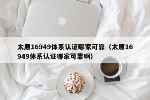 太原16949体系认证哪家可靠（太原16949体系认证哪家可靠啊）