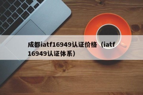 成都iatf16949认证价格（iatf16949认证体系）