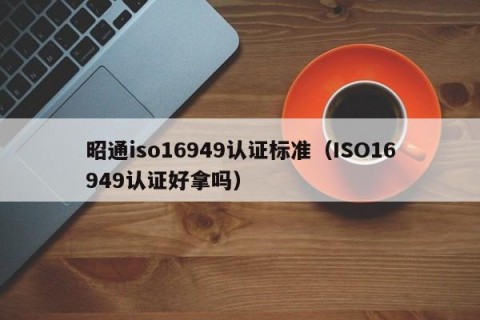 昭通iso16949认证标准（ISO16949认证好拿吗）