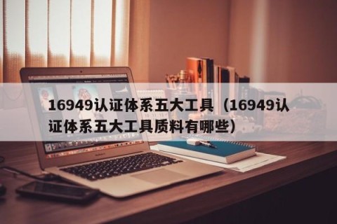 16949认证体系五大工具（16949认证体系五大工具质料有哪些）