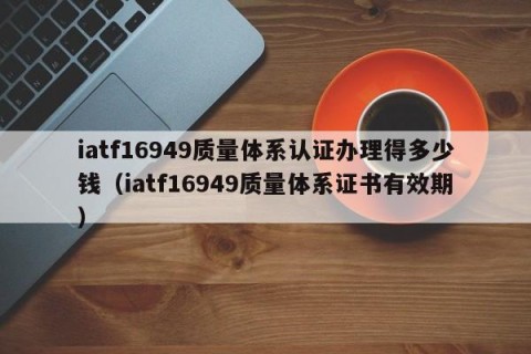 iatf16949质量体系认证办理得多少钱（iatf16949质量体系证书有效期）