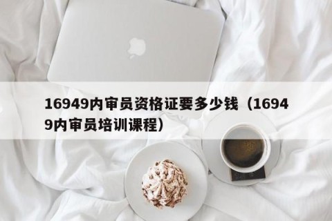 16949内审员资格证要多少钱（16949内审员培训课程）