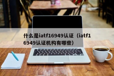 什么是iatf16949认证（iatf16949认证机构有哪些）
