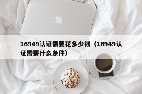 16949认证需要花多少钱（16949认证需要什么条件）