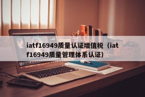 iatf16949质量认证增值税（iatf16949质量管理体系认证）